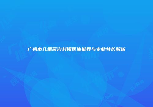 广州市儿童窝沟封闭医生推荐与专业特长解析