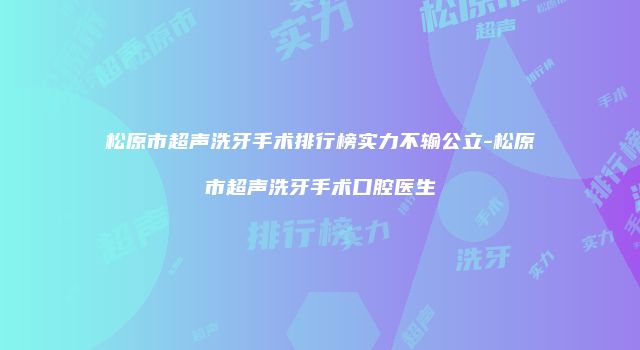 松原市超声洗牙手术排行榜实力不输公立-松原市超声洗牙手术口腔医生