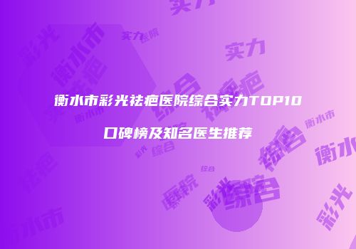 衡水市彩光祛疤医院综合实力TOP10口碑榜及知名医生推荐