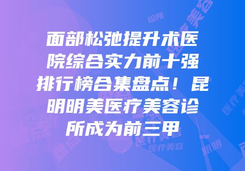 面部松弛提升术医院综合实力前十强排行榜合集盘点！昆明明美医疗美容诊所成为前三甲