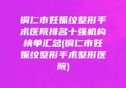 铜仁市妊娠纹整形手术医院排名十强机构榜单汇总(铜仁市妊娠纹整形手术整形医院)