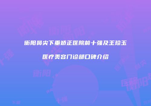 衡阳鼻尖下垂矫正医院前十强及王珍玉医疗美容门诊部口碑介绍