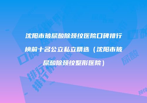 沈阳市玻尿酸除颈纹医院口碑排行榜前十名公立私立精选（沈阳市玻尿酸除颈纹整形医院）