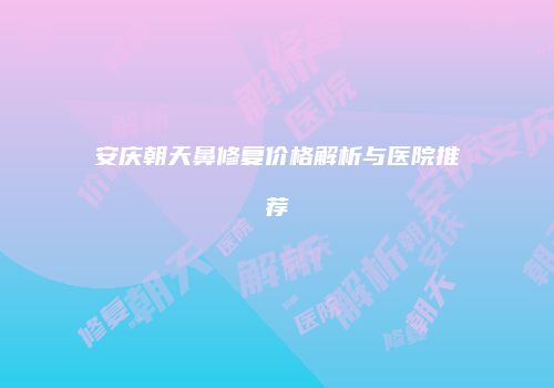 安庆朝天鼻修复价格解析与医院推荐