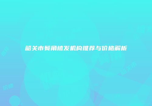 韶关市鬓角植发机构推荐与价格解析