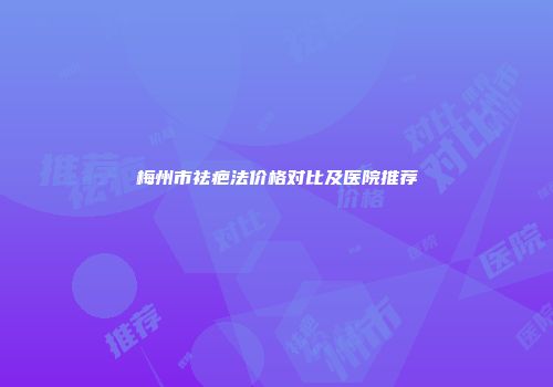 梅州市祛疤法价格对比及医院推荐