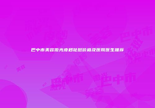 巴中市美容激光皮秒祛斑价格及医院医生推荐