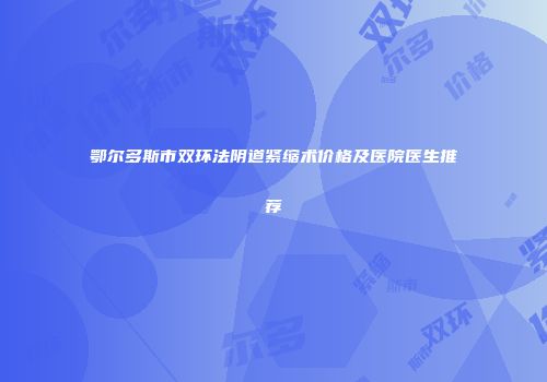 鄂尔多斯市双环法阴道紧缩术价格及医院医生推荐