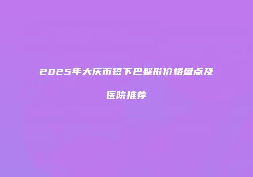 2025年大庆市短下巴整形价格盘点及医院推荐
