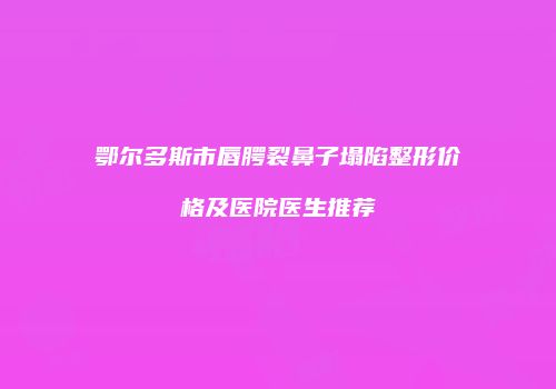 鄂尔多斯市唇腭裂鼻子塌陷整形价格及医院医生推荐