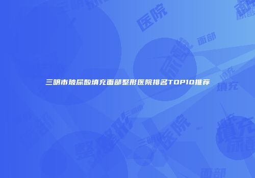 三明市玻尿酸填充面部整形医院排名TOP10推荐