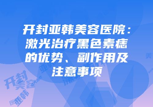 开封亚韩美容医院：激光治疗黑色素痣的优势、副作用及注意事项
