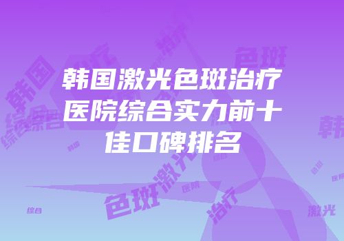 韩国激光色斑治疗医院综合实力前十佳口碑排名