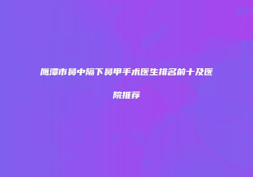 鹰潭市鼻中隔下鼻甲手术医生排名前十及医院推荐