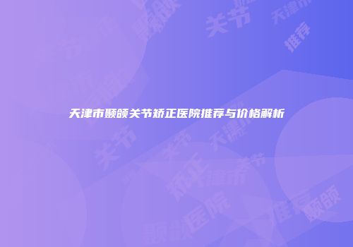 天津市颞颌关节矫正医院推荐与价格解析