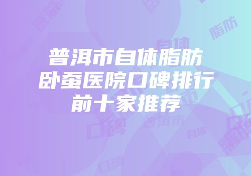 普洱市自体脂肪卧蚕医院口碑排行前十家推荐