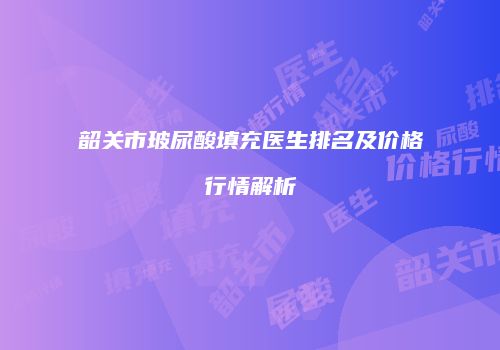 韶关市玻尿酸填充医生排名及价格行情解析