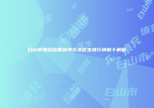 白山市玻尿酸面部填充术医生排行榜前十解析