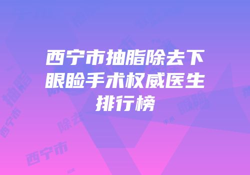 西宁市抽脂除去下眼睑手术权威医生排行榜