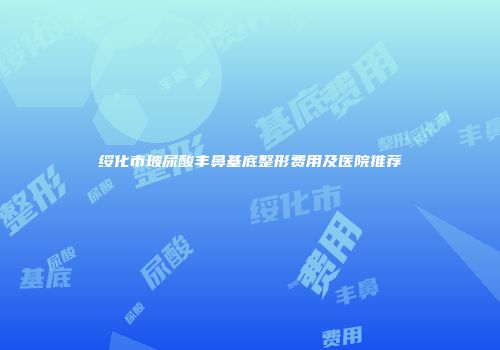 绥化市玻尿酸丰鼻基底整形费用及医院推荐