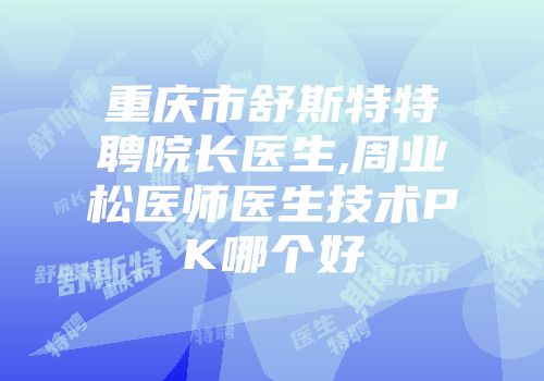 重庆市舒斯特特聘院长医生,周业松医师医生技术PK哪个好