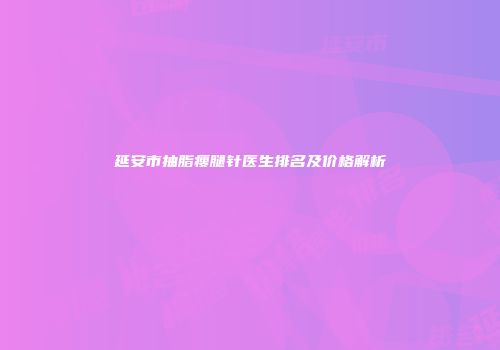 延安市抽脂瘦腿针医生排名及价格解析