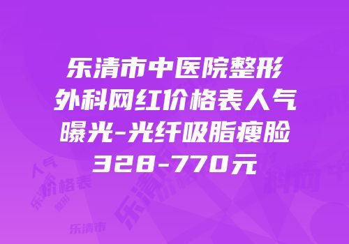 乐清市中医院整形外科网红价格表人气曝光-光纤吸脂瘦脸328-770元