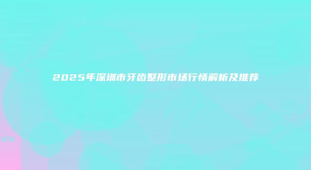 2025年深圳市牙齿整形市场行情解析及推荐