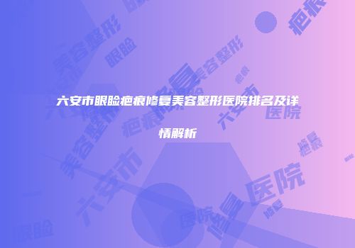 六安市眼睑疤痕修复美容整形医院排名及详情解析