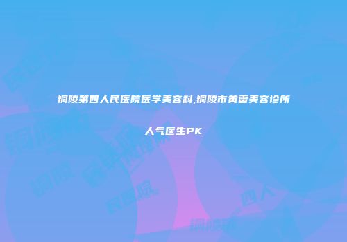 铜陵第四人民医院医学美容科,铜陵市黄雷美容诊所人气医生PK