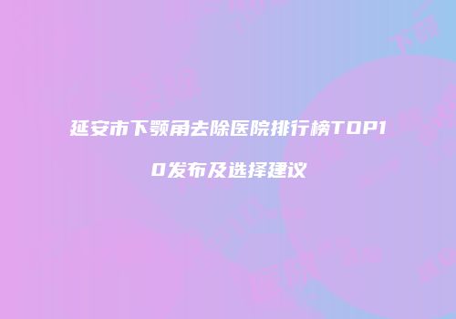 延安市下颚角去除医院排行榜TOP10发布及选择建议