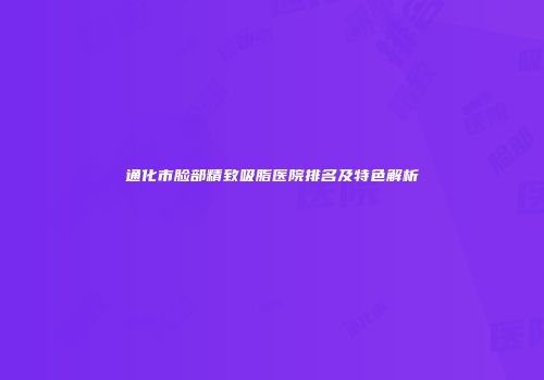 通化市脸部精致吸脂医院排名及特色解析