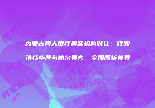 内蒙古两大医疗美容机构对比：呼和浩特华医与德尔美客，全面解析差异