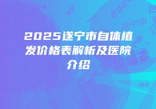2025遂宁市自体植发价格表解析及医院介绍