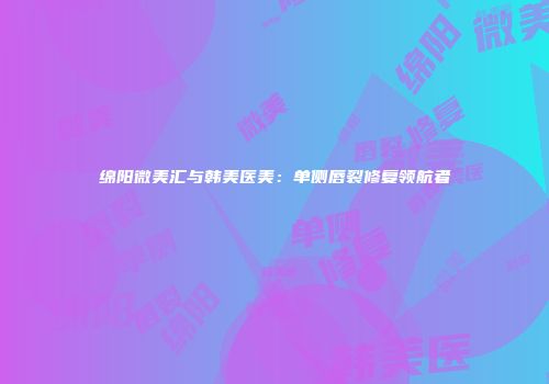 绵阳微美汇与韩美医美：单侧唇裂修复领航者