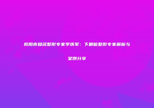 揭阳市知名整形专家李铁军：下眼睑整形专家解析与案例分享