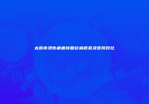太原市烫伤疤痕修复价格概览及医院对比