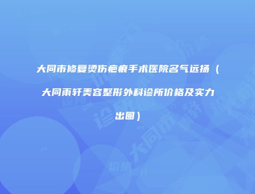 大同市修复烫伤疤痕手术医院名气远扬（大同雨轩美容整形外科诊所价格及实力出圈）
