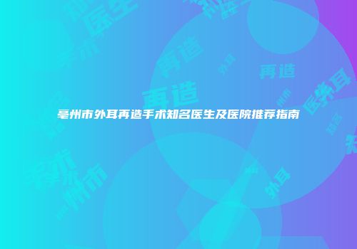 亳州市外耳再造手术知名医生及医院推荐指南