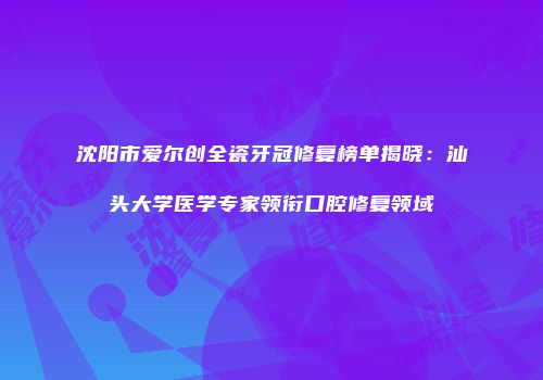 沈阳市爱尔创全瓷牙冠修复榜单揭晓：汕头大学医学专家领衔口腔修复领域