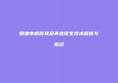 常德市畸形耳朵再造医生技术解析与排名