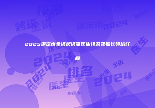 2025保定市全瓷烤瓷冠医生排名及擅长领域详解