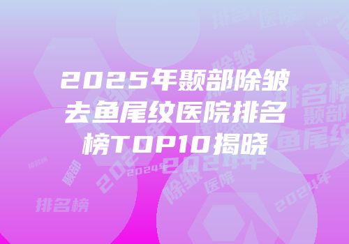 2025年颞部除皱去鱼尾纹医院排名榜TOP10揭晓