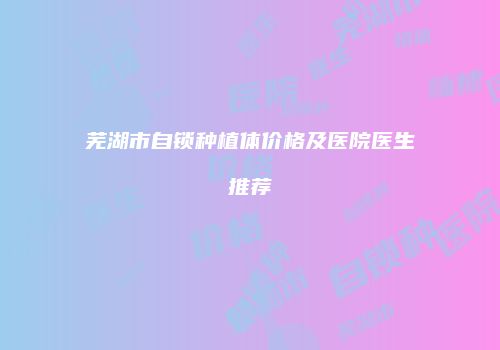 芜湖市自锁种植体价格及医院医生推荐