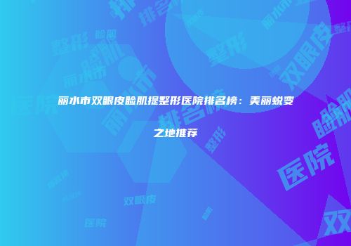 丽水市双眼皮睑肌提整形医院排名榜：美丽蜕变之地推荐