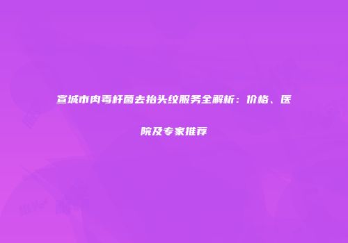 宣城市肉毒杆菌去抬头纹服务全解析：价格、医院及专家推荐