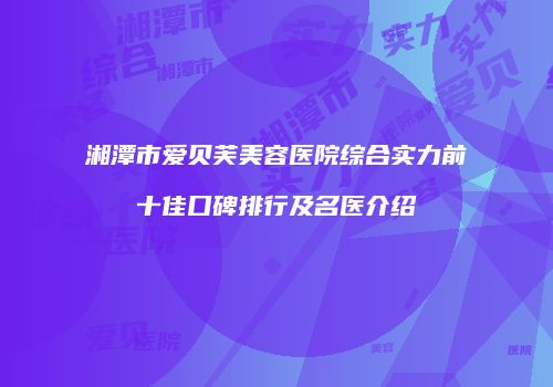 湘潭市爱贝芙美容医院综合实力前十佳口碑排行及名医介绍