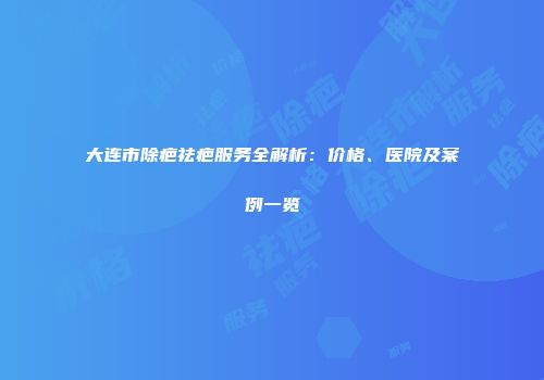 大连市除疤祛疤服务全解析：价格、医院及案例一览