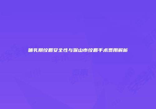 哺乳期纹眉安全性与保山市纹眉手术费用解析