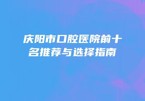 庆阳市口腔医院前十名推荐与选择指南